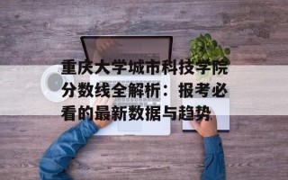 重庆大学城市科技学院分数线全解析：报考必看的最新数据与趋势