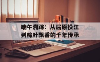 端午溯踪：从屈原投江到粽叶飘香的千年传承