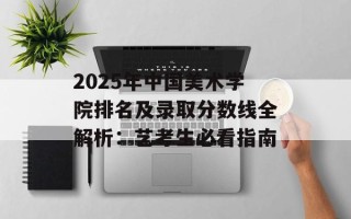 2025年中国美术学院排名及录取分数线全解析：艺考生必看指南