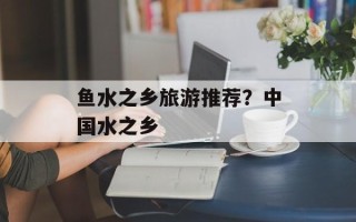 鱼水之乡旅游推荐？中国水之乡