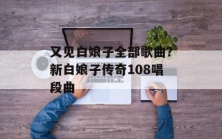 又见白娘子全部歌曲？新白娘子传奇108唱段曲