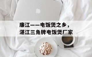 廉江——电饭煲之乡，湛江三角牌电饭煲厂家