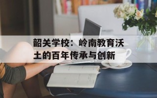 韶关学校：岭南教育沃土的百年传承与创新