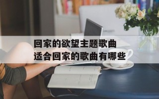 回家的欲望主题歌曲 适合回家的歌曲有哪些
