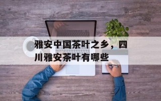 雅安中国茶叶之乡，四川雅安茶叶有哪些