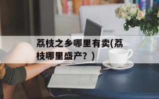 荔枝之乡哪里有卖(荔枝哪里盛产？)
