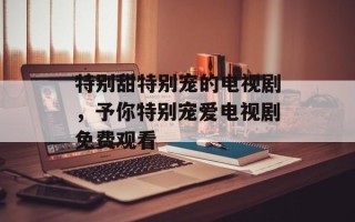 特别甜特别宠的电视剧，予你特别宠爱电视剧免费观看