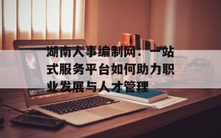 湖南人事编制网：一站式服务平台如何助力职业发展与人才管理