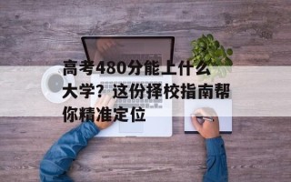 高考480分能上什么大学？这份择校指南帮你精准定位