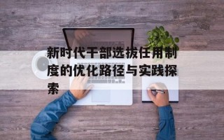 新时代干部选拔任用制度的优化路径与实践探索