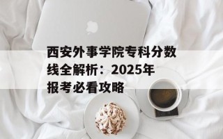 西安外事学院专科分数线全解析：2025年报考必看攻略