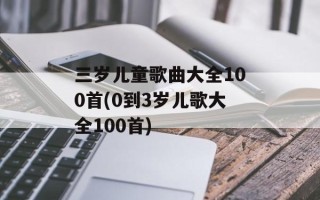 三岁儿童歌曲大全100首(0到3岁儿歌大全100首)