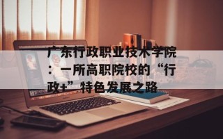 广东行政职业技术学院：一所高职院校的“行政+”特色发展之路