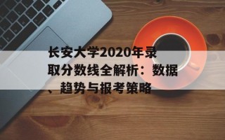 长安大学2020年录取分数线全解析：数据、趋势与报考策略