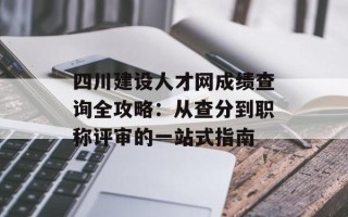 四川建设人才网成绩查询全攻略：从查分到职称评审的一站式指南