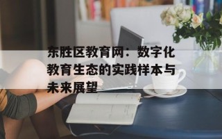 东胜区教育网：数字化教育生态的实践样本与未来展望