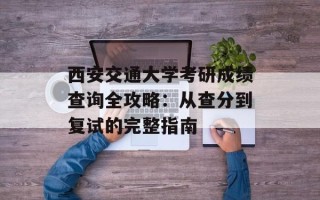 西安交通大学考研成绩查询全攻略：从查分到复试的完整指南