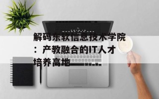 解码东软信息技术学院：产教融合的IT人才培养高地