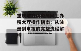 重庆地方税务局网上办税大厅操作指南：从注册到申报的完整流程解析