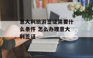 意大利旅游签证需要什么条件 怎么办理意大利签证