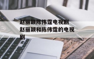赵丽颖陈伟霆电视剧 赵丽颖和陈伟霆的电视剧