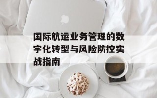 国际航运业务管理的数字化转型与风险防控实战指南