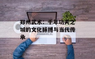 郑州武术：千年功夫之城的文化脉搏与当代传承