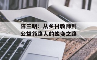 陈三明：从乡村教师到公益领路人的蜕变之路