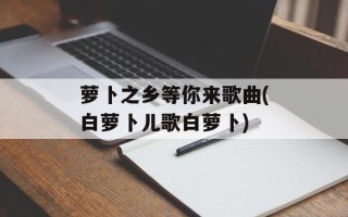 萝卜之乡等你来歌曲(白萝卜儿歌白萝卜)
