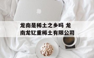 龙南是稀土之乡吗 龙南龙钇重稀土有限公司