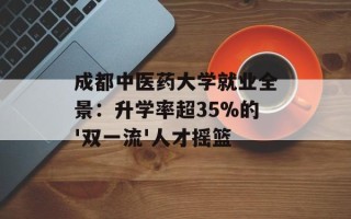 成都中医药大学就业全景：升学率超35%的'双一流'人才摇篮