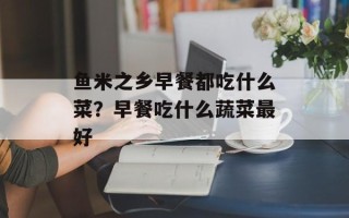 鱼米之乡早餐都吃什么菜？早餐吃什么蔬菜最好