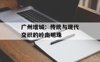 广州增城：传统与现代交织的岭南明珠