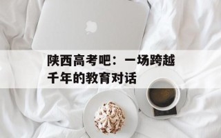 陕西高考吧：一场跨越千年的教育对话