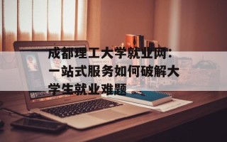 成都理工大学就业网：一站式服务如何破解大学生就业难题