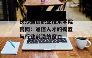 长沙通信职业技术学院官网：通信人才的摇篮与行业前沿的窗口