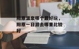 阳原温泉哪个最好玩，阳原一日游去哪里比较好
