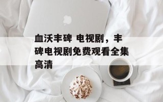 血沃丰碑 电视剧，丰碑电视剧免费观看全集高清