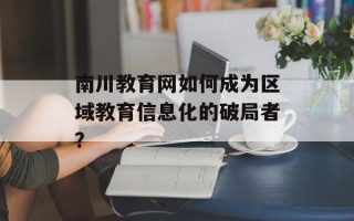 南川教育网如何成为区域教育信息化的破局者？