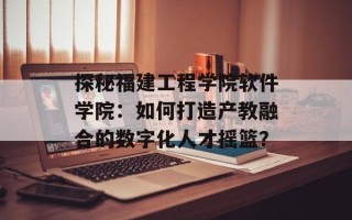 探秘福建工程学院软件学院：如何打造产教融合的数字化人才摇篮？