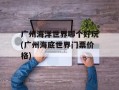 广州海洋世界哪个好玩(广州海底世界门票价格)