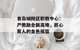 青岛城阳区职教中心：产教融合新高地，匠心育人的金色摇篮