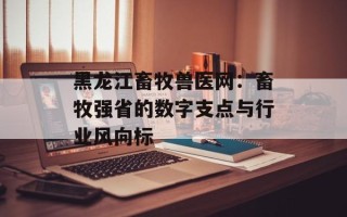 黑龙江畜牧兽医网：畜牧强省的数字支点与行业风向标