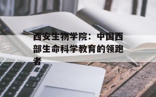 西安生物学院：中国西部生命科学教育的领跑者
