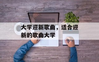 大学迎新歌曲，适合迎新的歌曲大学