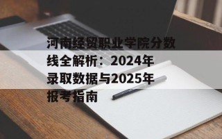 河南经贸职业学院分数线全解析：2024年录取数据与2025年报考指南