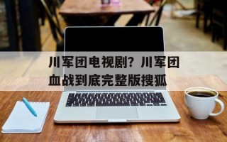 川军团电视剧？川军团血战到底完整版搜狐
