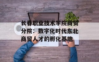 长春职业技术学院商贸分院：数字化时代东北商贸人才的孵化基地