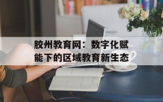 胶州教育网：数字化赋能下的区域教育新生态