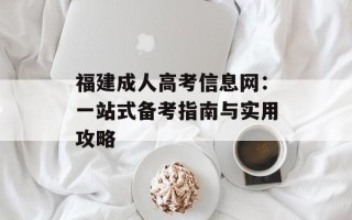 福建成人高考信息网：一站式备考指南与实用攻略